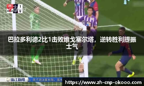 巴拉多利德2比1击败维戈塞尔塔，逆转胜利提振士气
