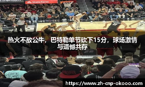 热火不敌公牛，巴特勒单节砍下15分，球场激情与遗憾共存