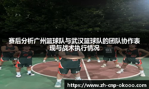 赛后分析广州篮球队与武汉篮球队的团队协作表现与战术执行情况