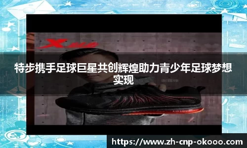 特步携手足球巨星共创辉煌助力青少年足球梦想实现